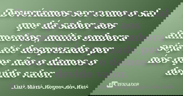 Deveríamos ser como o sal que dá sabor aos alimentos, muito embora seja até desprezado por nós que não o damos o devido valor.... Frase de Luiz Maria Borges dos Reis.