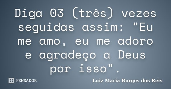 Diga 03 (três) vezes seguidas assim: "Eu me amo, eu me adoro e agradeço a Deus por isso".... Frase de Luiz Maria Borges dos Reis.