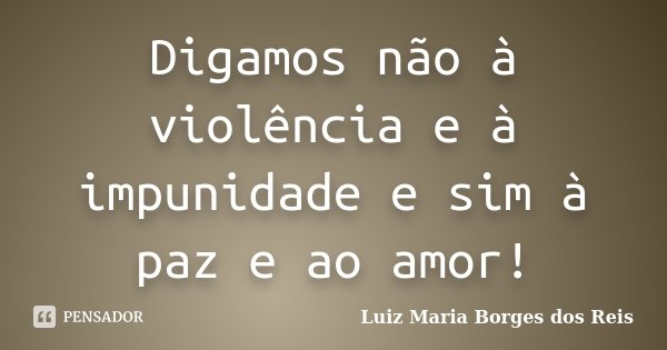 Digamos não à violência e à impunidade e sim à paz e ao amor!... Frase de Luiz Maria Borges dos Reis.