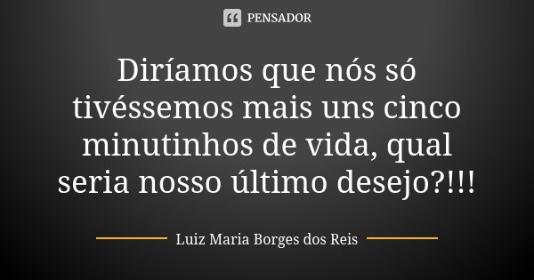 Diríamos que nós só tivéssemos mais uns cinco minutinhos de vida, qual seria nosso último desejo?!!!... Frase de Luiz Maria Borges dos Reis.