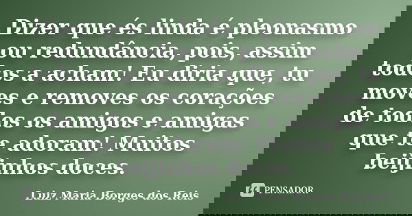 Dizer que és linda é pleonasmo ou redundância, pois, assim todos a acham! Eu diria que, tu moves e removes os corações de todos os amigos e amigas que te adoram... Frase de Luiz Maria Borges dos Reis.