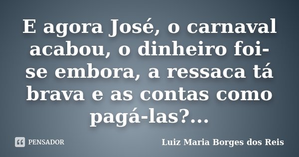 E agora José, o carnaval acabou, o dinheiro foi-se embora, a ressaca tá brava e as contas como pagá-las?...... Frase de Luiz Maria Borges dos Reis.