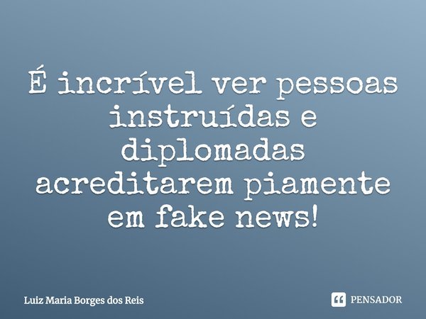 ⁠É incrível ver pessoas instruídas e diplomadas acreditarem piamente em fake news!... Frase de Luiz Maria Borges dos Reis.