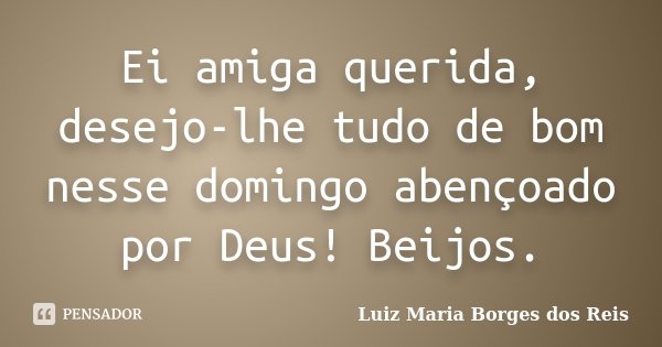 Ei amiga querida, desejo-lhe tudo de bom nesse domingo abençoado por Deus! Beijos.... Frase de Luiz Maria Borges dos Reis.