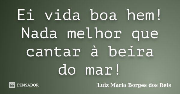 Ei vida boa hem! Nada melhor que cantar à beira do mar!... Frase de Luiz Maria Borges dos Reis.