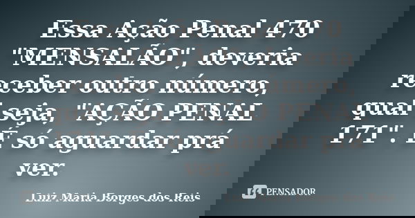 Essa Ação Penal 470 "MENSALÃO", deveria receber outro número, qual seja, "AÇÃO PENAL 171". É só aguardar prá ver.... Frase de Luiz Maria Borges dos Reis.