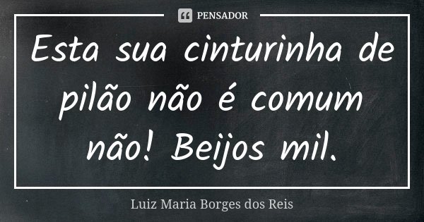 Esta sua cinturinha de pilão não é comum não! Beijos mil.... Frase de Luiz Maria Borges dos Reis.
