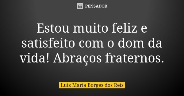 Estou muito feliz e satisfeito com o dom da vida! Abraços fraternos.... Frase de Luiz Maria Borges dos Reis.