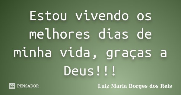 Estou vivendo os melhores dias de minha vida, graças a Deus!!!... Frase de Luiz Maria Borges dos Reis.