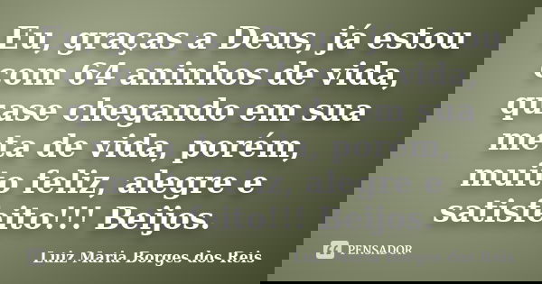 Eu, graças a Deus, já estou com 64 aninhos de vida, quase chegando em sua meta de vida, porém, muito feliz, alegre e satisfeito!!! Beijos.... Frase de Luiz Maria Borges dos Reis.