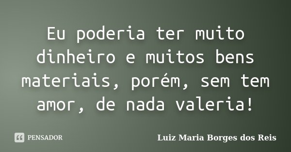 Eu poderia ter muito dinheiro e muitos bens materiais, porém, sem tem amor, de nada valeria!... Frase de Luiz Maria Borges dos Reis.