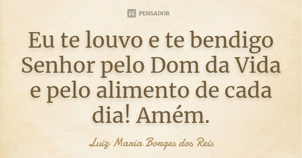 Eu te louvo e te bendigo Senhor pelo Dom da Vida e pelo alimento de cada dia! Amém.... Frase de Luiz Maria Borges dos Reis.