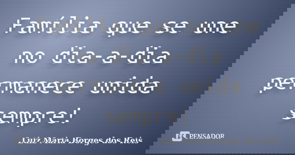 Família que se une no dia-a-dia permanece unida sempre!... Frase de Luiz Maria Borges dos Reis.