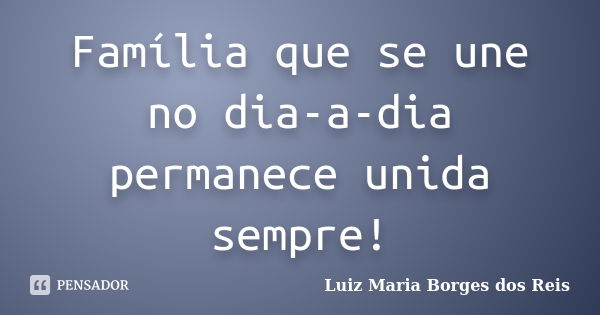 Família que se une no dia-a-dia permanece unida sempre!... Frase de Luiz Maria Borges dos Reis.