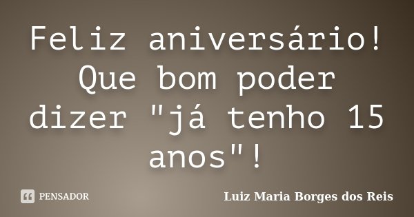 Feliz aniversário! Que bom poder dizer "já tenho 15 anos"!... Frase de Luiz Maria Borges dos Reis.