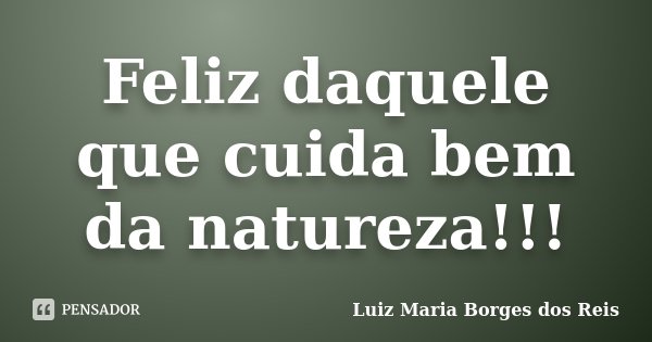 Feliz daquele que cuida bem da natureza!!!... Frase de Luiz Maria Borges dos Reis.