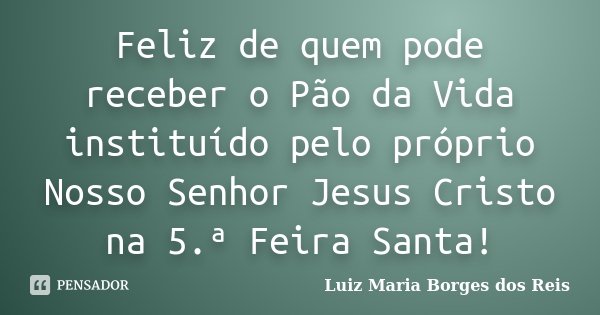 Feliz de quem pode receber o Pão da Vida instituído pelo próprio Nosso Senhor Jesus Cristo na 5.ª Feira Santa!... Frase de Luiz Maria Borges dos Reis.