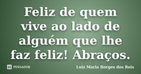 Feliz de quem vive ao lado de alguém que lhe faz feliz! Abraços.... Frase de Luiz Maria Borges dos Reis.