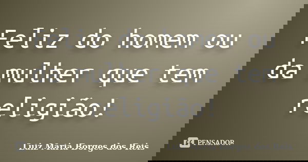 Feliz do homem ou da mulher que tem religião!... Frase de Luiz Maria Borges dos Reis.
