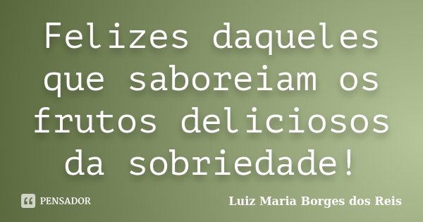 Felizes daqueles que saboreiam os frutos deliciosos da sobriedade!... Frase de Luiz Maria Borges dos Reis.