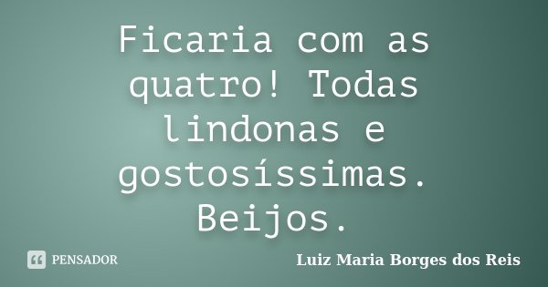Ficaria com as quatro! Todas lindonas e gostosíssimas. Beijos.... Frase de Luiz Maria Borges dos Reis.
