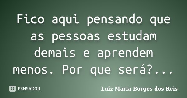 Fico aqui pensando que as pessoas estudam demais e aprendem menos. Por que será?...... Frase de Luiz Maria Borges dos Reis.