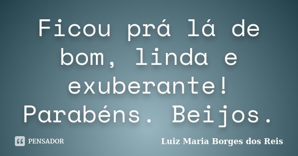 Ficou prá lá de bom, linda e exuberante! Parabéns. Beijos.... Frase de Luiz Maria Borges dos Reis.