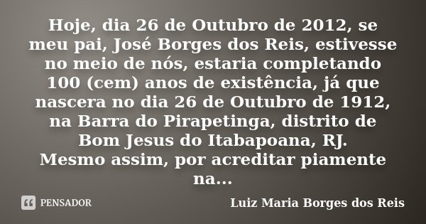 Hoje, dia 26 de Outubro de 2012, se meu pai, José Borges dos Reis, estivesse no meio de nós, estaria completando 100 (cem) anos de existência, já que nascera no... Frase de Luiz Maria Borges dos Reis.