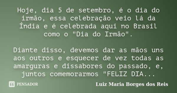 Hoje, dia 5 de setembro, é o dia do irmão, essa celebração veio lá da Índia e é celebrada aqui no Brasil como o "Dia do Irmão". Diante disso, devemos ... Frase de Luiz Maria Borges dos Reis.