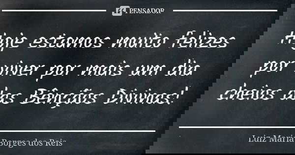 Hoje estamos muito felizes por viver por mais um dia cheios das Bênçãos Divinas!... Frase de Luiz Maria Borges dos Reis.