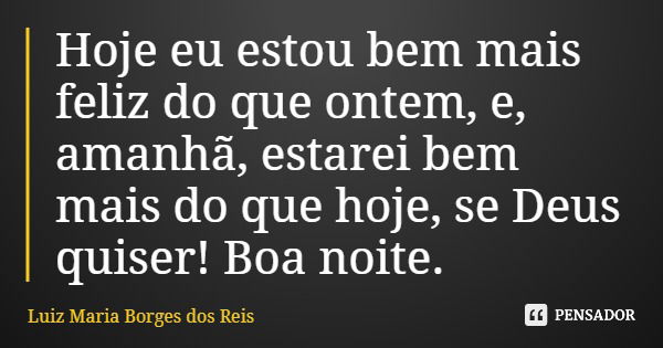 Hoje eu estou bem mais feliz do que ontem, e, amanhã, estarei bem mais do que hoje, se Deus quiser! Boa noite.... Frase de Luiz Maria Borges dos Reis.