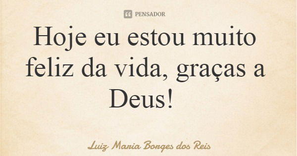 Hoje eu estou muito feliz da vida, graças a Deus!... Frase de Luiz Maria Borges dos Reis.