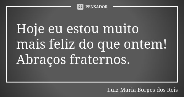 Hoje eu estou muito mais feliz do que ontem! Abraços fraternos.... Frase de Luiz Maria Borges dos Reis.