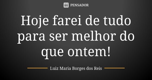 Hoje farei de tudo para ser melhor do que ontem!... Frase de Luiz Maria Borges dos Reis.