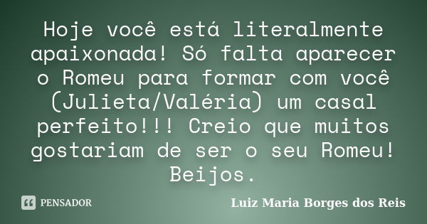 Hoje você está literalmente apaixonada! Só falta aparecer o Romeu para formar com você (Julieta/Valéria) um casal perfeito!!! Creio que muitos gostariam de ser ... Frase de Luiz Maria Borges dos Reis.