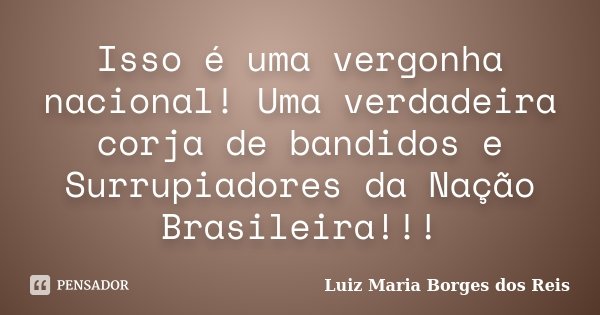 Isso é uma vergonha nacional! Uma verdadeira corja de bandidos e Surrupiadores da Nação Brasileira!!!... Frase de Luiz Maria Borges dos Reis.