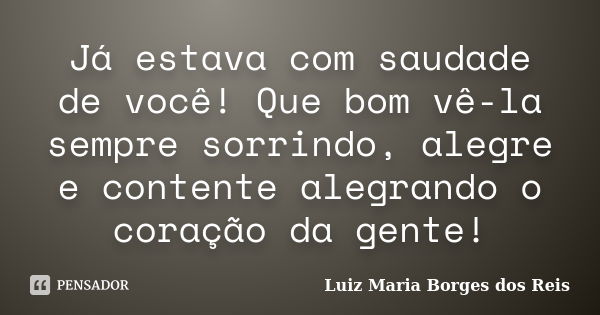 Já estava com saudade de você! Que bom vê-la sempre sorrindo, alegre e contente alegrando o coração da gente!... Frase de Luiz Maria Borges dos Reis.