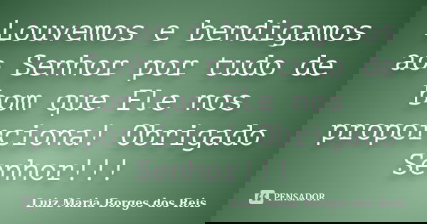 Louvemos e bendigamos ao Senhor por tudo de bom que Ele nos proporciona! Obrigado Senhor!!!... Frase de Luiz Maria Borges dos Reis.