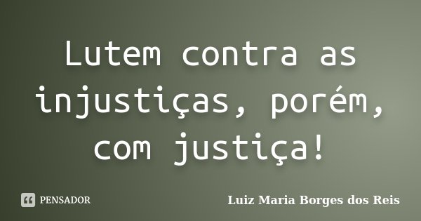 Lutem contra as injustiças, porém, com justiça!... Frase de Luiz Maria Borges dos Reis.