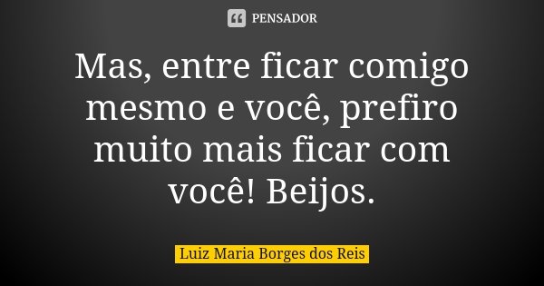 Mas, entre ficar comigo mesmo e você, prefiro muito mais ficar com você! Beijos.... Frase de Luiz Maria Borges dos Reis.