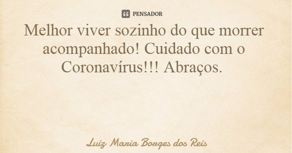 Melhor viver sozinho do que morrer acompanhado! Cuidado com o Coronavírus!!! Abraços.... Frase de Luiz Maria Borges dos Reis.