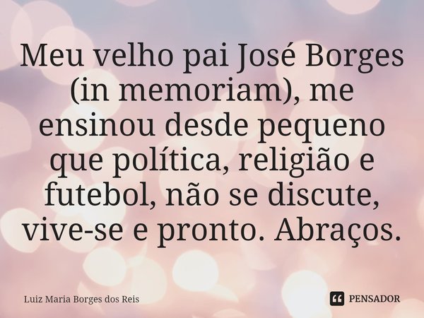 ⁠Meu velho pai José Borges (in memoriam), me ensinou desde pequeno que política, religião e futebol, não se discute, vive-se e pronto. Abraços.... Frase de Luiz Maria Borges dos Reis.