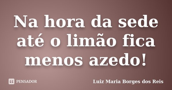 Na hora da sede até o limão fica menos azedo!... Frase de Luiz Maria Borges dos Reis.