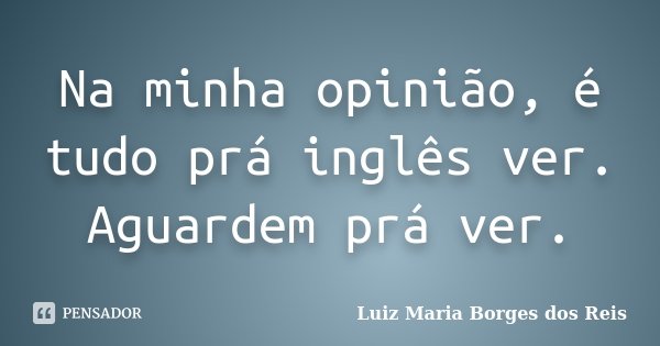 Na minha opinião, é tudo prá inglês ver. Aguardem prá ver.... Frase de Luiz Maria Borges dos Reis.