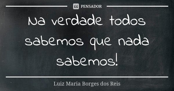 Na verdade todos sabemos que nada sabemos!... Frase de Luiz Maria Borges dos Reis.