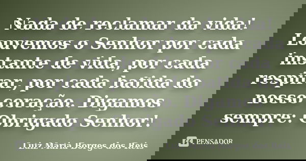 Nada de reclamar da vida! Louvemos o Senhor por cada instante de vida, por cada respirar, por cada batida do nosso coração. Digamos sempre: Obrigado Senhor!... Frase de Luiz Maria Borges dos Reis.