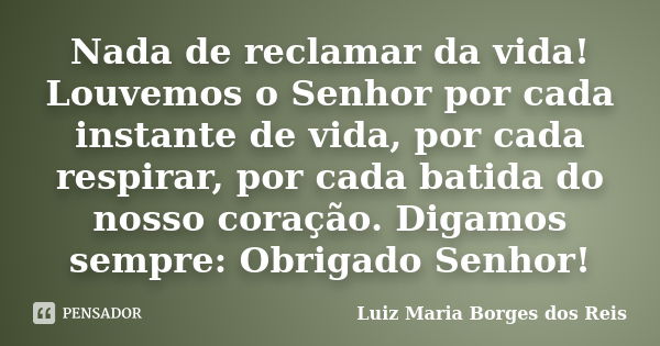 Nada de reclamar da vida! Louvemos o Senhor por cada instante de vida, por cada respirar, por cada batida do nosso coração. Digamos sempre: Obrigado Senhor!... Frase de Luiz Maria Borges dos Reis.