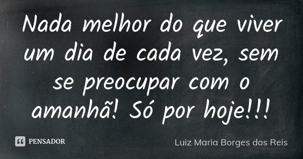 Nada melhor do que viver um dia de cada vez, sem se preocupar com o amanhã! Só por hoje!!!... Frase de Luiz Maria Borges dos Reis.