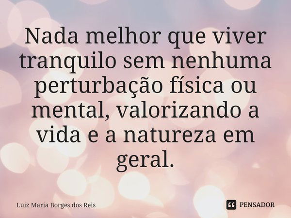 ⁠Nada melhor que viver tranquilo sem nenhuma perturbação física ou mental, valorizando a vida e a natureza em geral.... Frase de Luiz Maria Borges dos Reis.