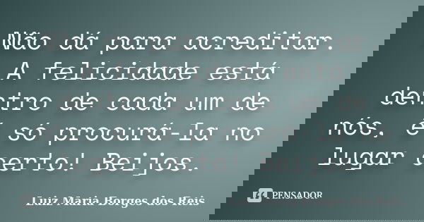 Não dá para acreditar. A felicidade está dentro de cada um de nós, é só procurá-la no lugar certo! Beijos.... Frase de Luiz Maria Borges dos Reis.